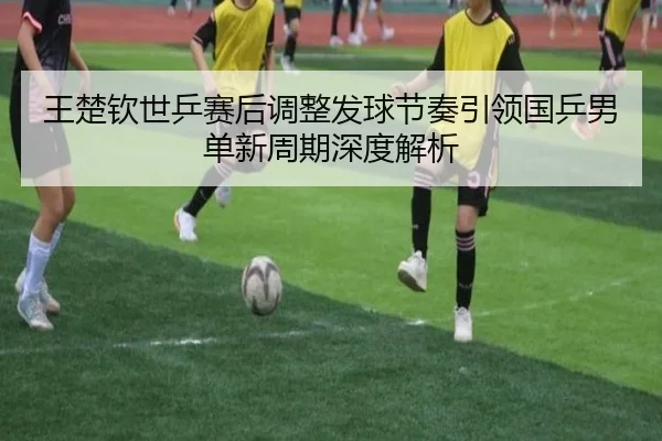 王楚钦世乒赛后调整发球节奏引领国乒男单新周期深度解析